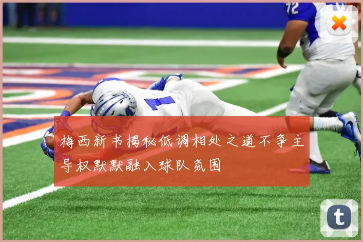 梅西新书揭秘低调相处之道不争主导权默默融入球队氛围