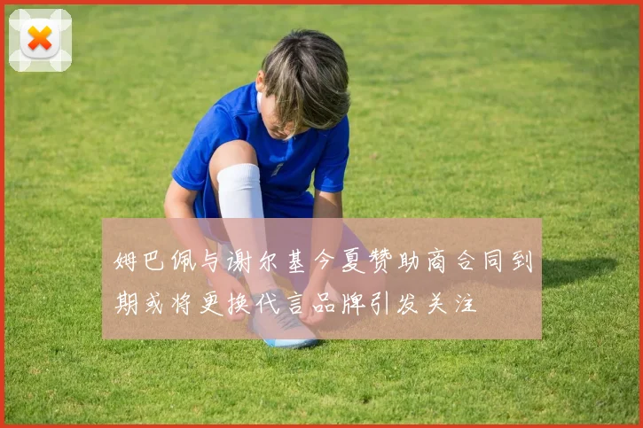 姆巴佩与谢尔基今夏赞助商合同到期或将更换代言品牌引发关注