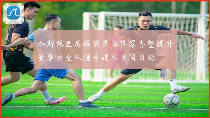 加斯佩里尼强调罗马阵容齐整提升竞争力全队携手追求共同目标