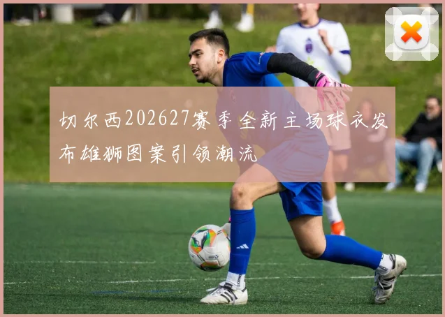 切尔西202627赛季全新主场球衣发布雄狮图案引领潮流