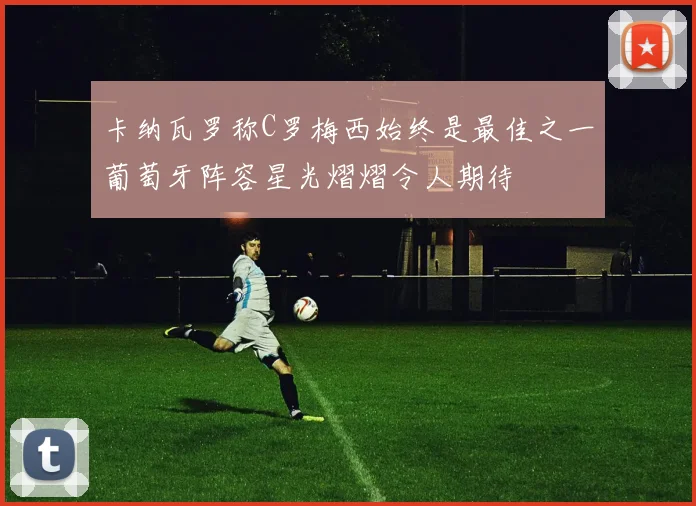 卡纳瓦罗称C罗梅西始终是最佳之一葡萄牙阵容星光熠熠令人期待