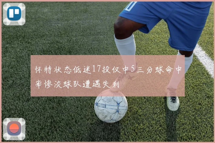 怀特状态低迷17投仅中5三分球命中率惨淡球队遭遇失利