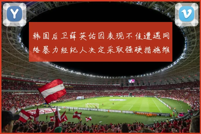 韩国后卫薛英佑因表现不佳遭遇网络暴力经纪人决定采取强硬措施维护权益
