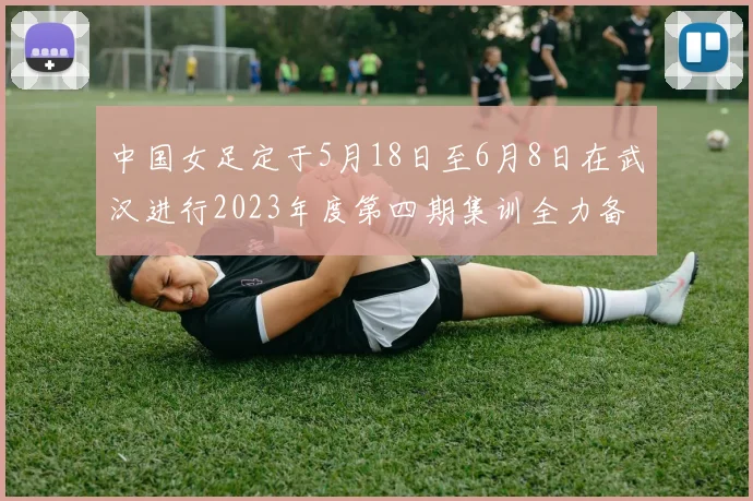 中国女足定于5月18日至6月8日在武汉进行2023年度第四期集训全力备战国际赛事