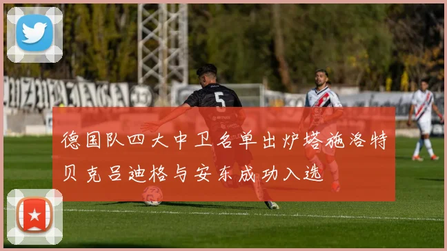 德国队四大中卫名单出炉塔施洛特贝克吕迪格与安东成功入选