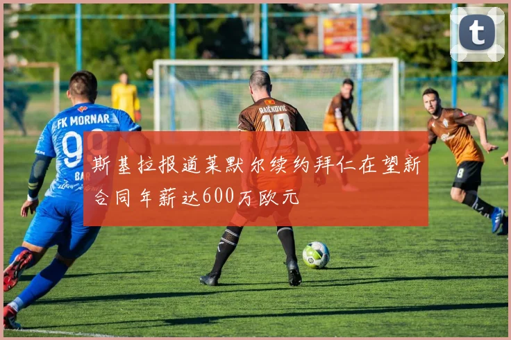 斯基拉报道莱默尔续约拜仁在望新合同年薪达600万欧元