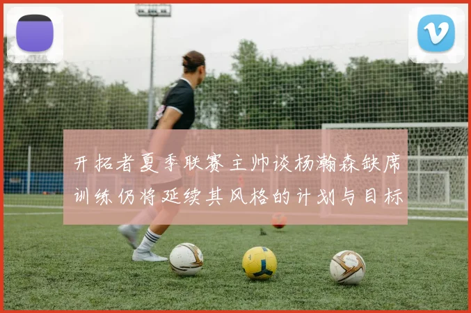 开拓者夏季联赛主帅谈杨瀚森缺席训练仍将延续其风格的计划与目标