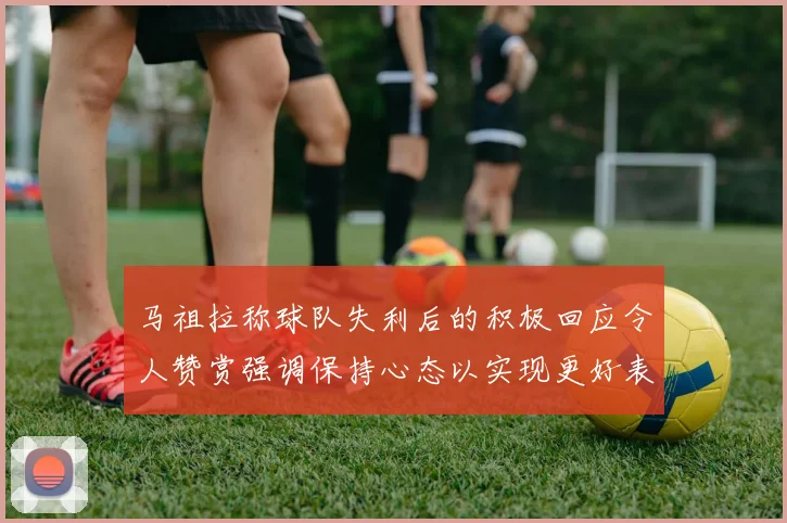 马祖拉称球队失利后的积极回应令人赞赏强调保持心态以实现更好表现