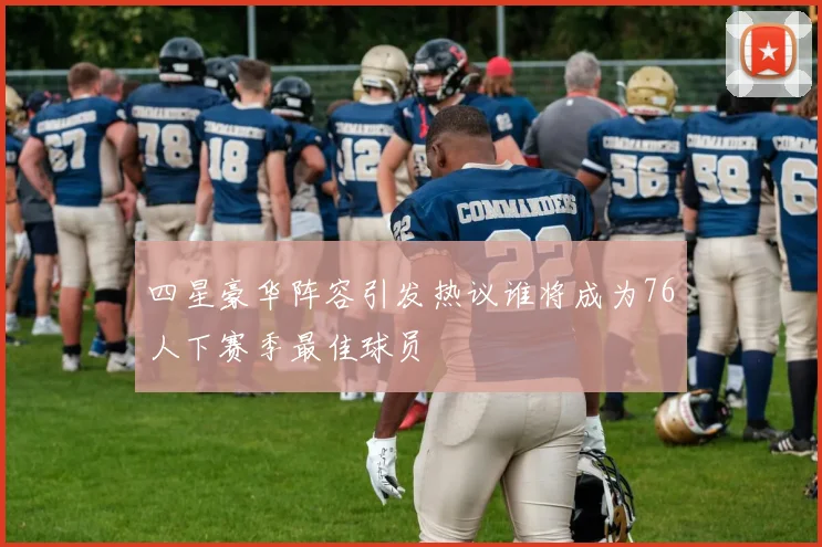 四星豪华阵容引发热议谁将成为76人下赛季最佳球员